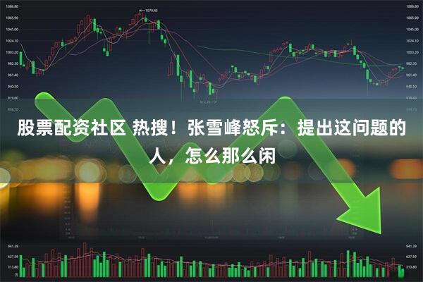 股票配资社区 热搜！张雪峰怒斥：提出这问题的人，怎么那么闲