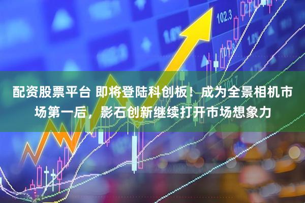 配资股票平台 即将登陆科创板！成为全景相机市场第一后，影石创新继续打开市场想象力
