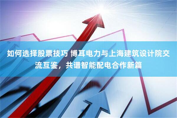 如何选择股票技巧 博耳电力与上海建筑设计院交流互鉴，共谱智能配电合作新篇