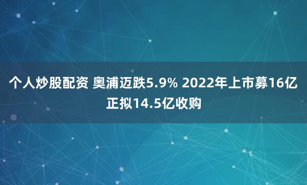 个人炒股配资 奥浦迈跌5.9% 2022年上市募16亿正拟14.5亿收购