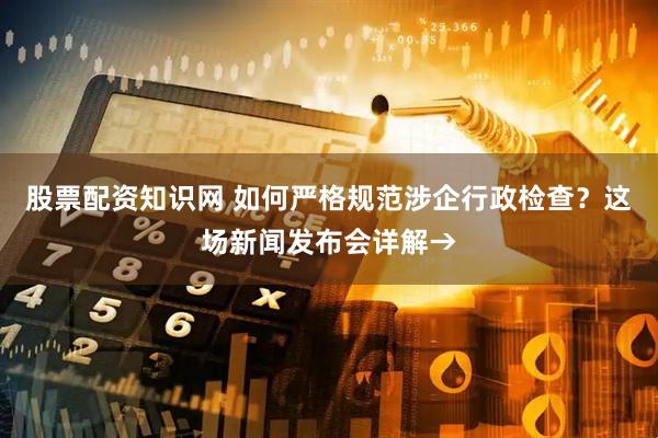 股票配资知识网 如何严格规范涉企行政检查？这场新闻发布会详解→