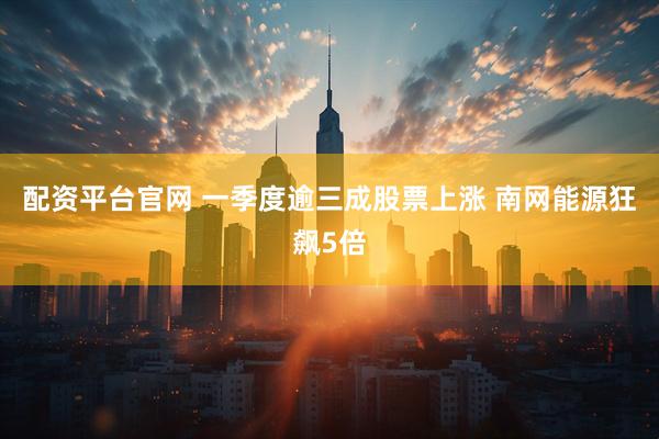 配资平台官网 一季度逾三成股票上涨 南网能源狂飙5倍