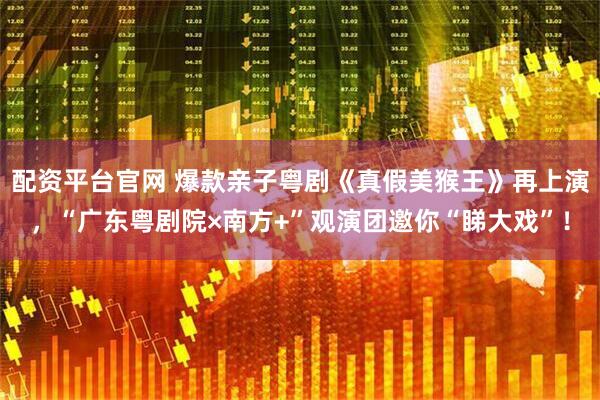 配资平台官网 爆款亲子粤剧《真假美猴王》再上演，“广东粤剧院×南方+”观演团邀你“睇大戏”！