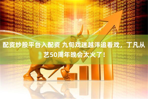 配资炒股平台入配资 九旬戏迷越洋追看戏，丁凡从艺50周年晚会太火了！