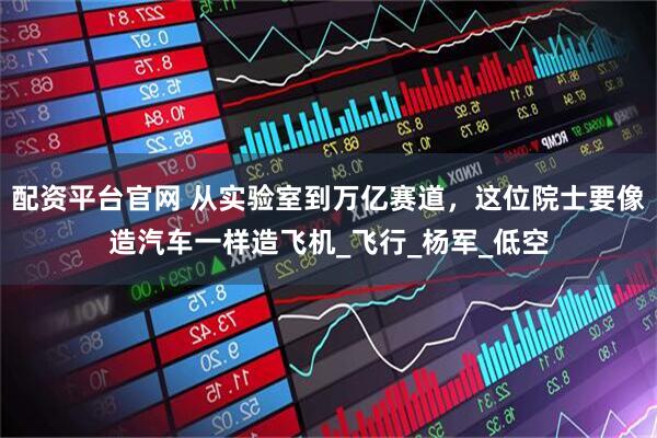 配资平台官网 从实验室到万亿赛道，这位院士要像造汽车一样造飞机_飞行_杨军_低空
