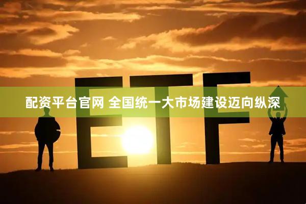 配资平台官网 全国统一大市场建设迈向纵深