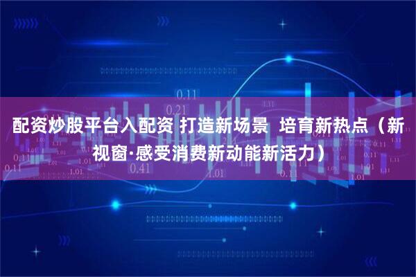 配资炒股平台入配资 打造新场景  培育新热点（新视窗·感受消费新动能新活力）