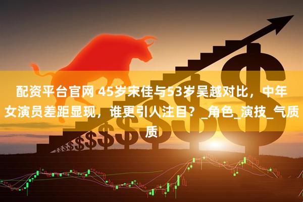 配资平台官网 45岁宋佳与53岁吴越对比，中年女演员差距显现，谁更引人注目？_角色_演技_气质