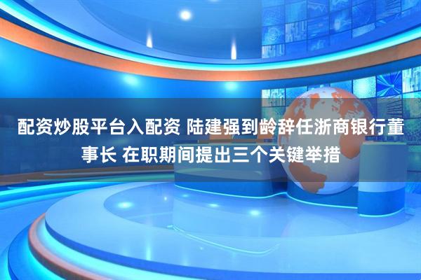 配资炒股平台入配资 陆建强到龄辞任浙商银行董事长 在职期间提出三个关键举措