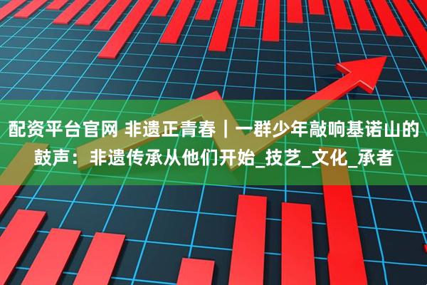 配资平台官网 非遗正青春｜一群少年敲响基诺山的鼓声：非遗传承从他们开始_技艺_文化_承者