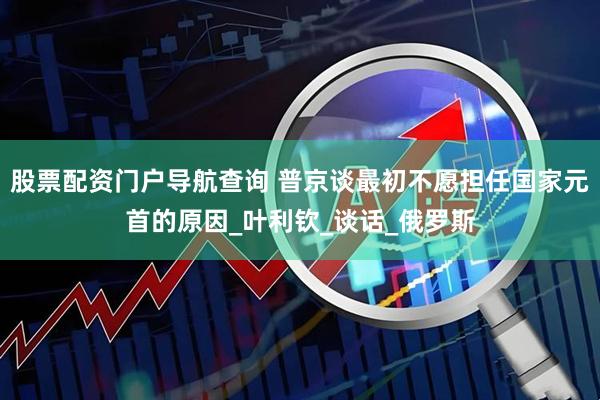 股票配资门户导航查询 普京谈最初不愿担任国家元首的原因_叶利钦_谈话_俄罗斯