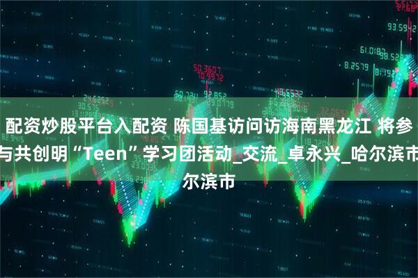 配资炒股平台入配资 陈国基访问访海南黑龙江 将参与共创明“Teen”学习团活动_交流_卓永兴_哈尔滨市