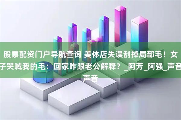 股票配资门户导航查询 美体店失误刮掉局部毛！女子哭喊我的毛：回家咋跟老公解释？_阿芳_阿强_声音