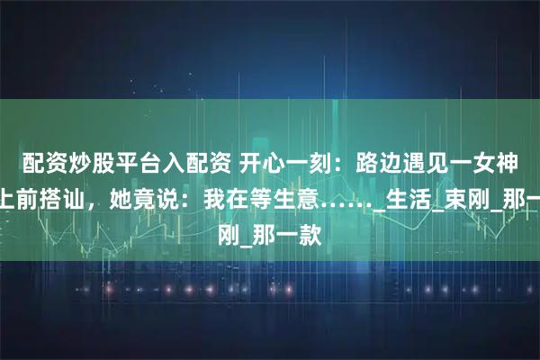 配资炒股平台入配资 开心一刻：路边遇见一女神，上前搭讪，她竟说：我在等生意……_生活_束刚_那一款