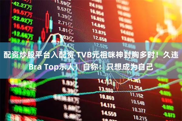 配资炒股平台入配资 TVB元祖咪神封胸多时！久违Bra Top示人！自称：只想成为自己