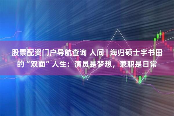 股票配资门户导航查询 人间 | 海归硕士宇书田的“双面”人生：演员是梦想，兼职是日常