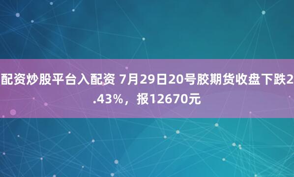 配资炒股平台入配资 7月29日20号胶期货收盘下跌2.43%，报12670元