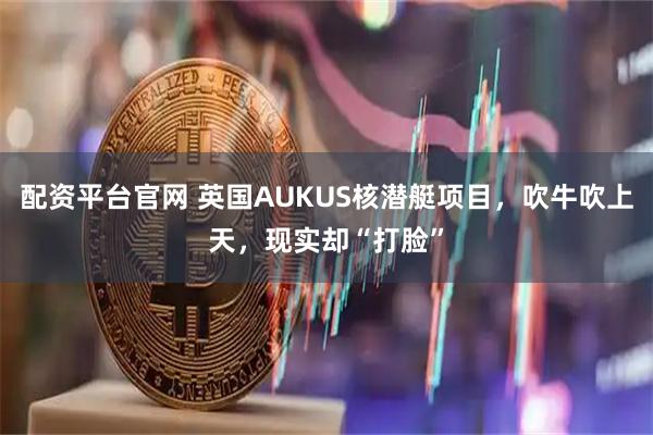 配资平台官网 英国AUKUS核潜艇项目,吹牛吹上天,现实却“打脸”