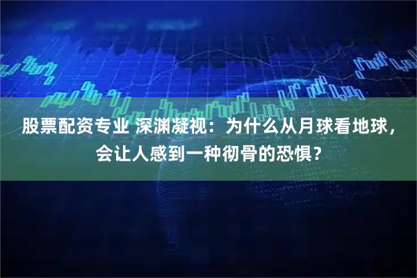 股票配资专业 深渊凝视:为什么从月球看地球,会让人感到一种彻骨的恐惧?