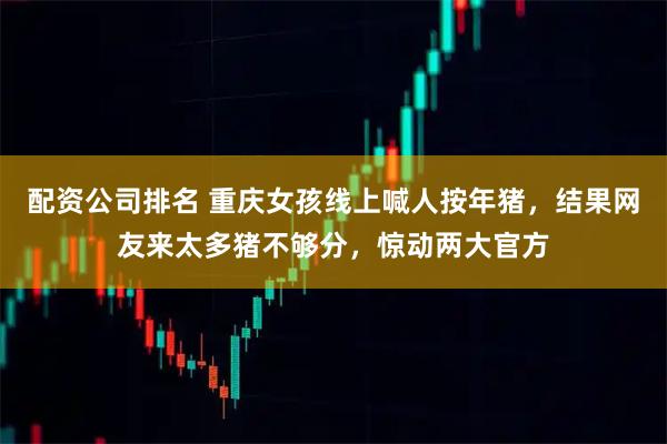 配资公司排名 重庆女孩线上喊人按年猪，结果网友来太多猪不够分，惊动两大官方