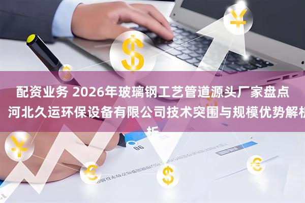 配资业务 2026年玻璃钢工艺管道源头厂家盘点：河北久运环保设备有限公司技术突围与规模优势解析