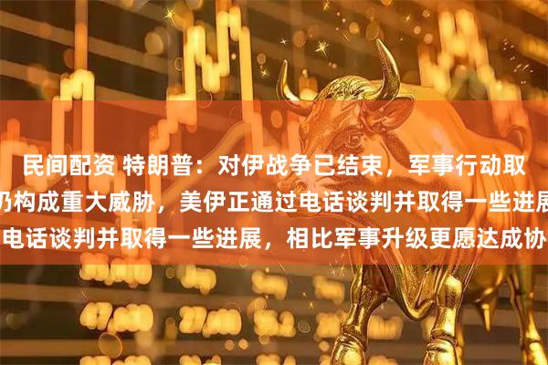 民间配资 特朗普：对伊战争已结束，军事行动取得成功，但伊朗对美国仍构成重大威胁，美伊正通过电话谈判并取得一些进展，相比军事升级更愿达成协议