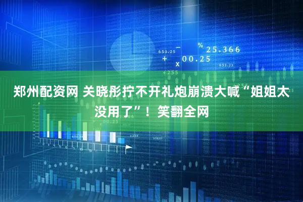 郑州配资网 关晓彤拧不开礼炮崩溃大喊“姐姐太没用了”！笑翻全网