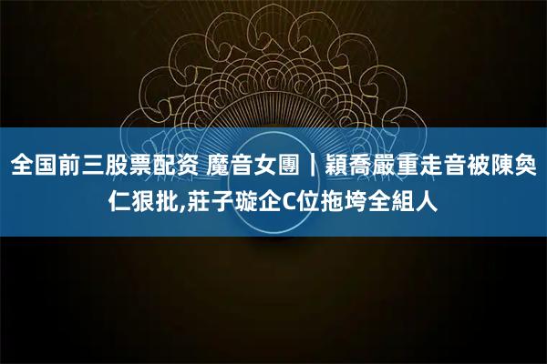 全国前三股票配资 魔音女團｜穎喬嚴重走音被陳奐仁狠批,莊子璇企C位拖垮全組人