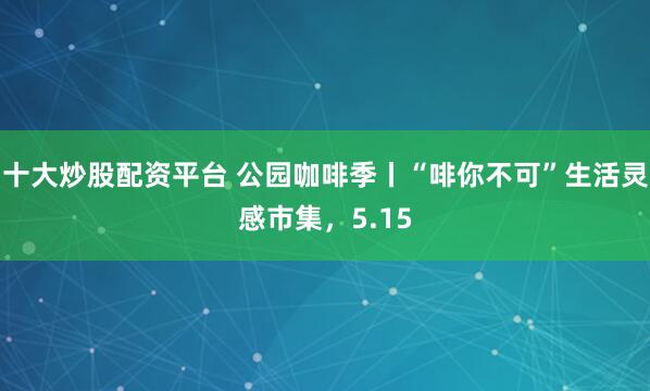 十大炒股配资平台 公园咖啡季丨“啡你不可”生活灵感市集，5.15