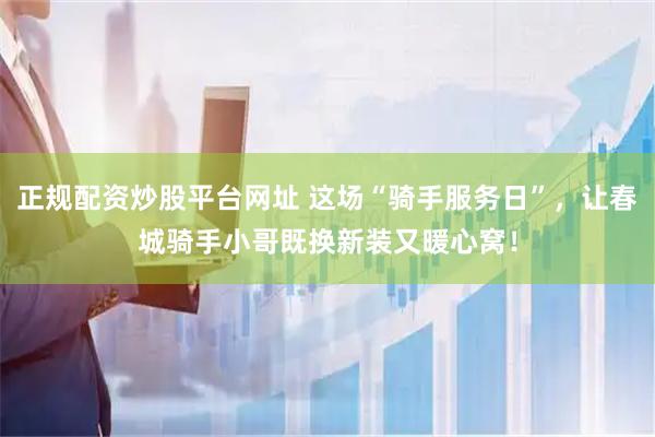 正规配资炒股平台网址 这场“骑手服务日”，让春城骑手小哥既换新装又暖心窝！