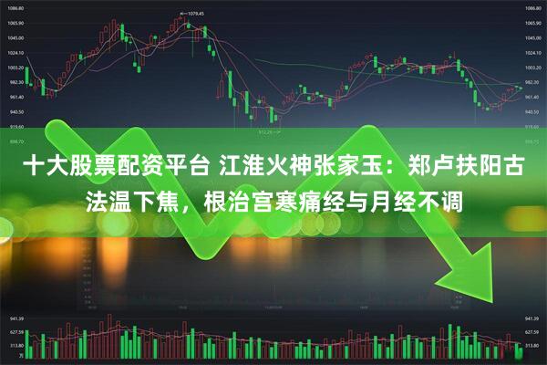 十大股票配资平台 江淮火神张家玉：郑卢扶阳古法温下焦，根治宫寒痛经与月经不调