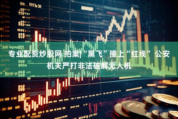 专业配资炒股网 拍案|“黑飞”撞上“红线” 公安机关严打非法破解无人机